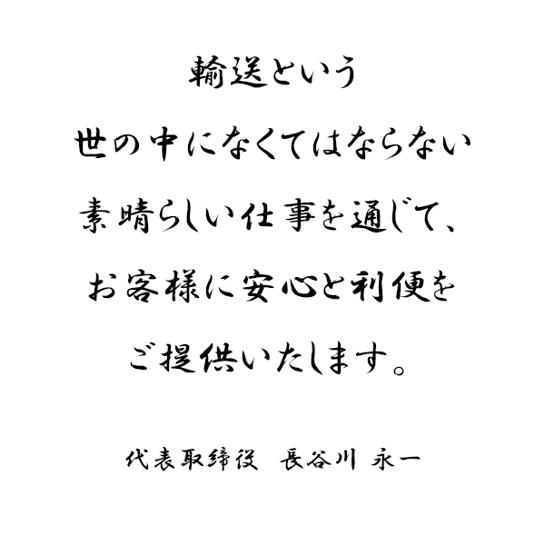 輸送という
世の中になくてはならない
素晴らしい仕事を通じて、
お客様に安心と利便を
ご提供いたします。
代表取締役　　長谷川　永一